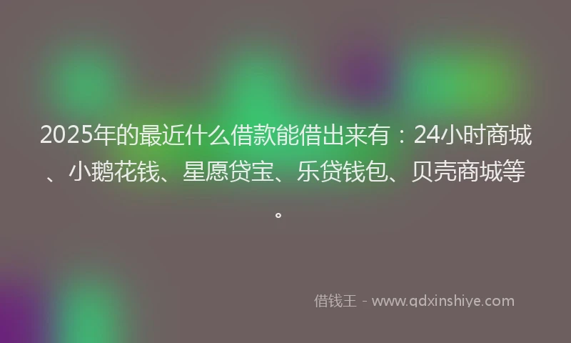 2025年的最近什么借款能借出来有:24小时商城、小鹅花钱、星愿贷宝、乐贷钱包、贝壳商城等。