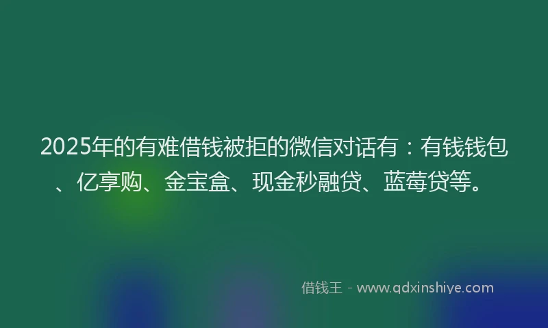 2025年的有难借钱被拒的微信对话有：有钱钱包、亿享购、金宝盒、现金秒融贷、蓝莓贷等。
