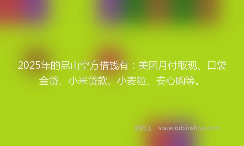 2025年的昆山空方借钱有：美团月付取现、口袋金贷、小米贷款、小麦粒、安心购等。