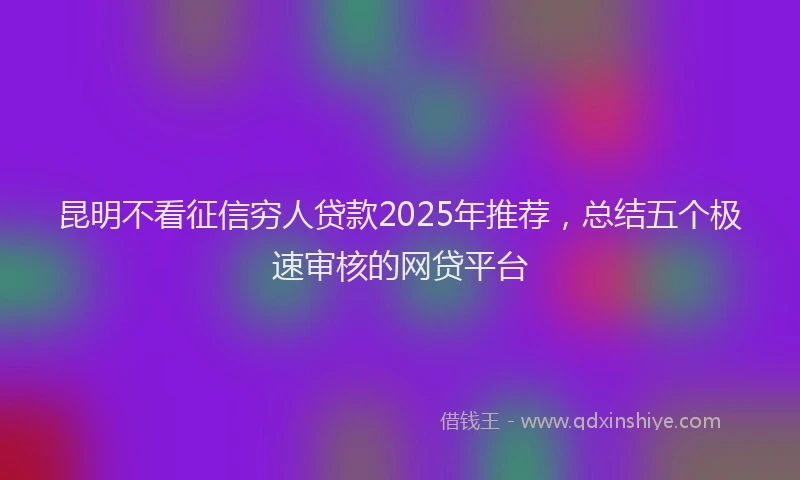 昆明不看征信穷人贷款2025年推荐，总结五个极速审核的网贷平台
