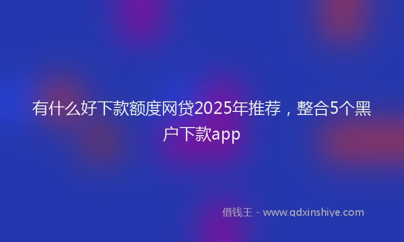有什么好下款额度网贷2025年推荐，整合5个黑户下款app