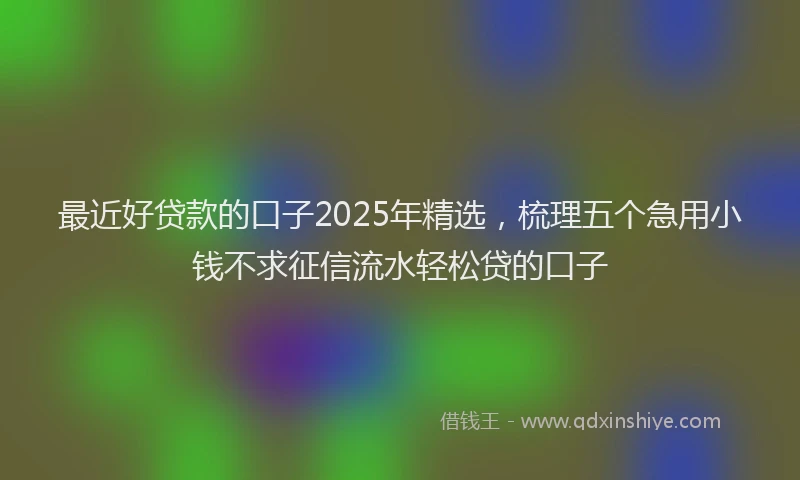 最近好贷款的口子2025年精选，梳理五个急用小钱不求征信流水轻松贷的口子