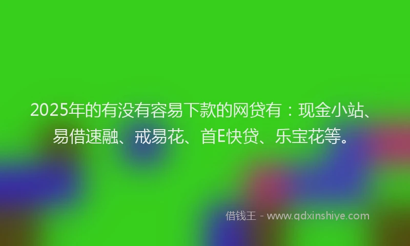 2025年的有没有容易下款的网贷有：现金小站、易借速融、戒易花、首E快贷、乐宝花等。