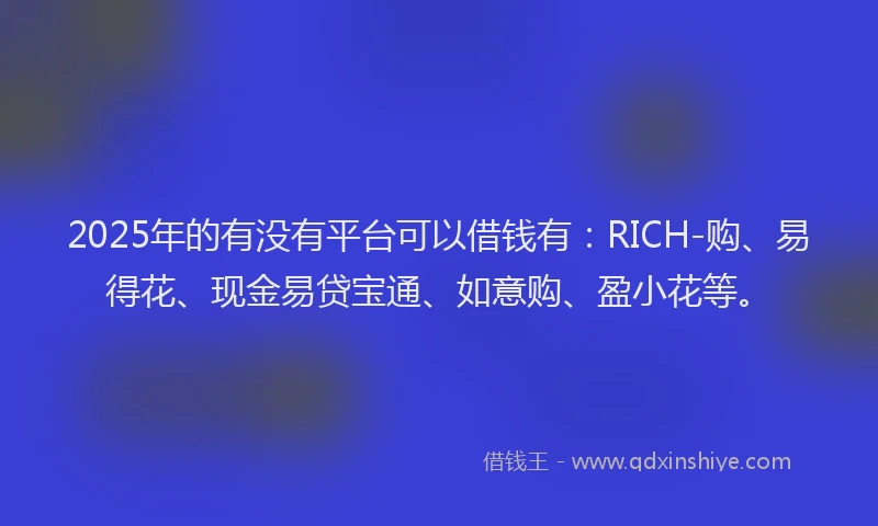 2025年的有没有平台可以借钱有：RICH-购、易得花、现金易贷宝通、如意购、盈小花等。