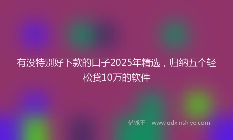 有没特别好下款的口子2025年精选，归纳五个轻松贷10万的软件