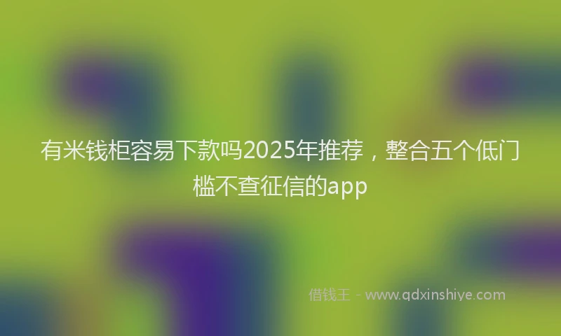 有米钱柜容易下款吗2025年推荐，整合五个低门槛不查征信的app
