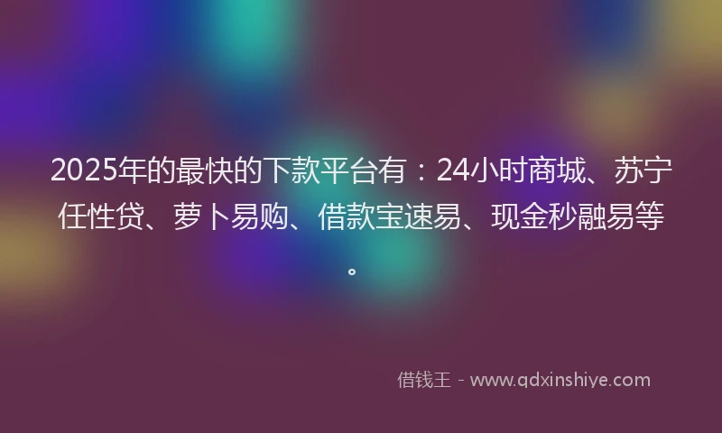 2025年的最快的下款平台有：24小时商城、苏宁任性贷、萝卜易购、借款宝速易、现金秒融易等。