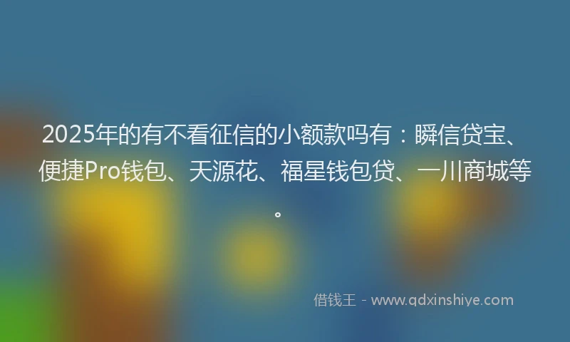 2025年的有不看征信的小额款吗有：瞬信贷宝、便捷Pro钱包、天源花、福星钱包贷、一川商城等。