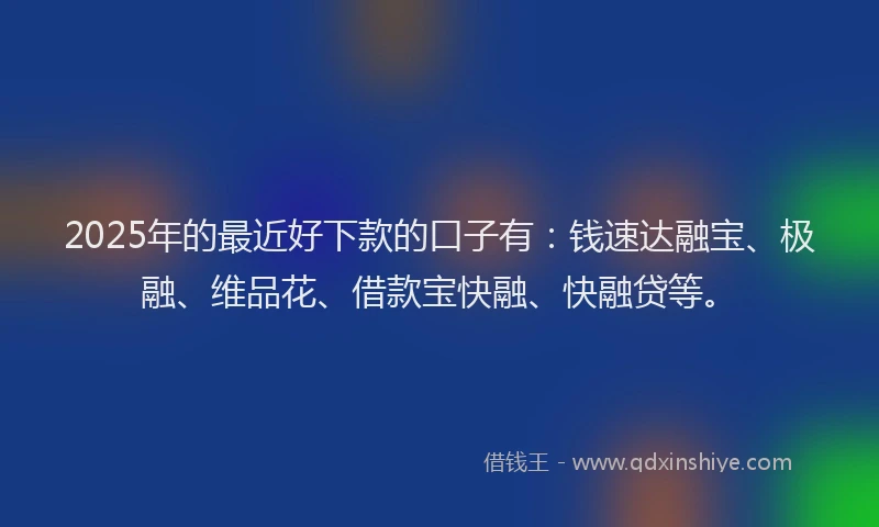 2025年的最近好下款的口子有：钱速达融宝、极融、维品花、借款宝快融、快融贷等。