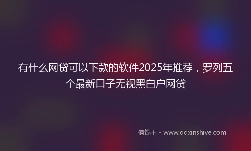 有什么网贷可以下款的软件2025年推荐，罗列五个最新口子无视黑白户网贷