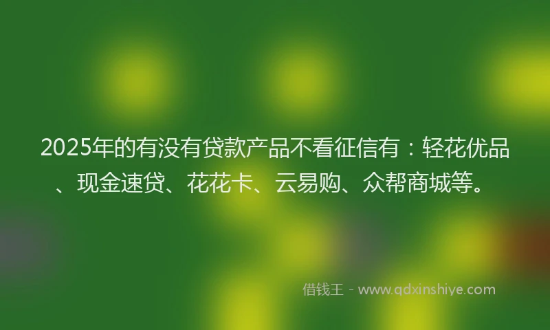 2025年的有没有贷款产品不看征信有：轻花优品、现金速贷、花花卡、云易购、众帮商城等。