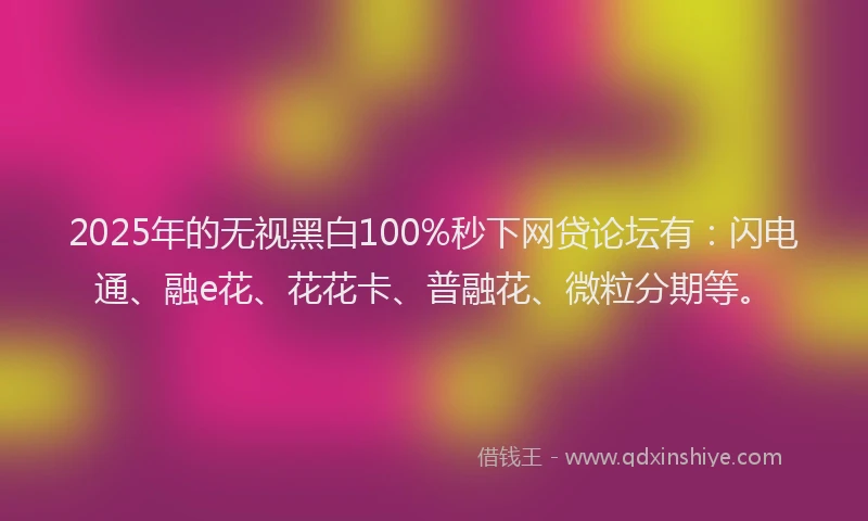 2025年的无视黑白100%秒下网贷论坛有：闪电通、融e花、花花卡、普融花、微粒分期等。