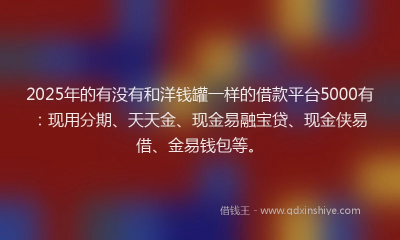 2025年的有没有和洋钱罐一样的借款平台5000有：现用分期、天天金、现金易融宝贷、现金侠易借、金易钱包等。