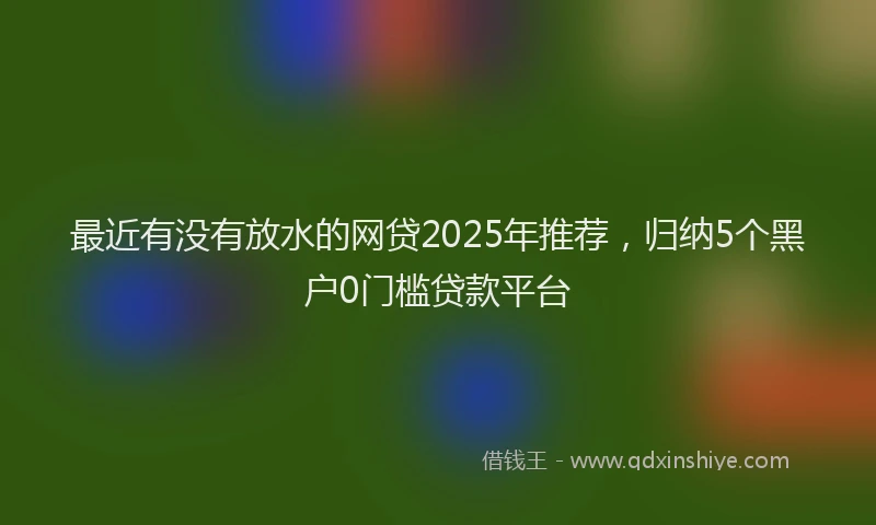 最近有没有放水的网贷2025年推荐，归纳5个黑户0门槛贷款平台