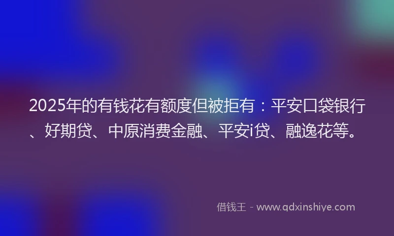 2025年的有钱花有额度但被拒有：平安口袋银行、好期贷、中原消费金融、平安i贷、融逸花等。