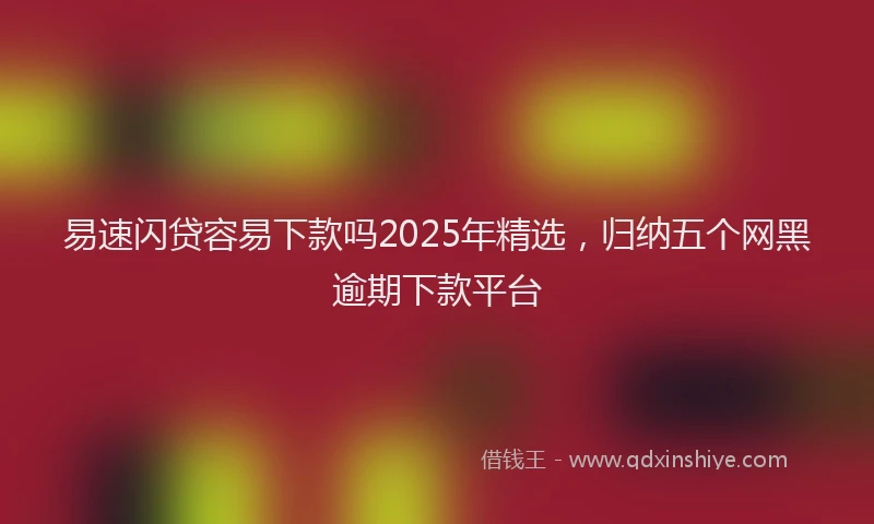 易速闪贷容易下款吗2025年精选，归纳五个网黑逾期下款平台