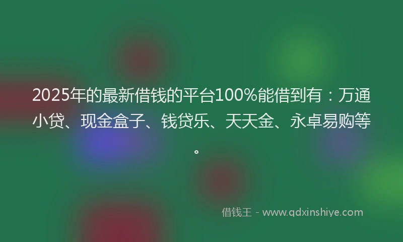 2025年的最新借钱的平台100%能借到有：万通小贷、现金盒子、钱贷乐、天天金、永卓易购等。