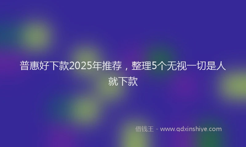 普惠好下款2025年推荐，整理5个无视一切是人就下款