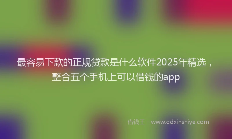 最容易下款的正规贷款是什么软件2025年精选，整合五个手机上可以借钱的app