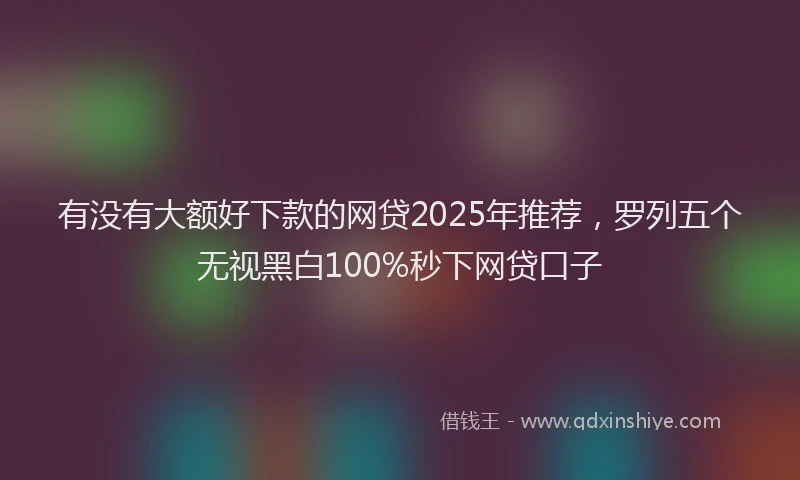 有没有大额好下款的网贷2025年推荐，罗列五个无视黑白100%秒下网贷口子