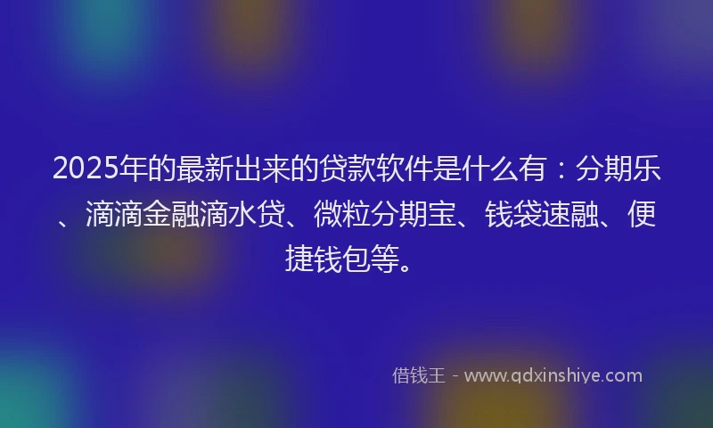 2025年的最新出来的贷款软件是什么有：分期乐、滴滴金融滴水贷、微粒分期宝、钱袋速融、便捷钱包等。