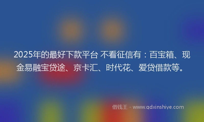 2025年的最好下款平台 不看征信有：百宝箱、现金易融宝贷途、京卡汇、时代花、爱贷借款等。