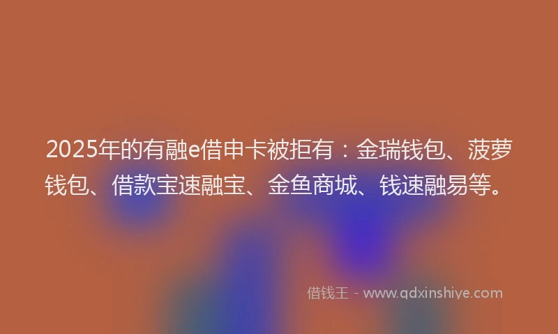 2025年的有融e借申卡被拒有：金瑞钱包、菠萝钱包、借款宝速融宝、金鱼商城、钱速融易等。