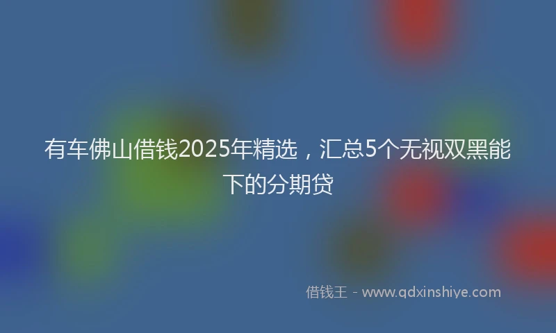 有车佛山借钱2025年精选，汇总5个无视双黑能下的分期贷