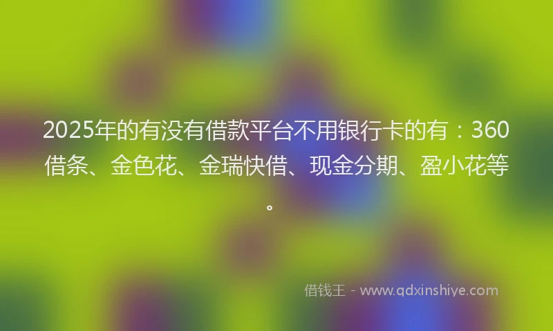 2025年的有没有借款平台不用银行卡的有：360借条、金色花、金瑞快借、现金分期、盈小花等。