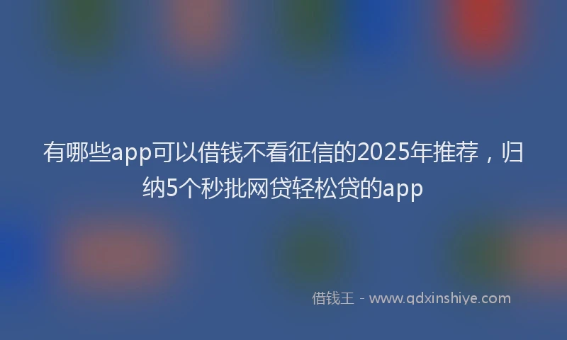 有哪些app可以借钱不看征信的2025年推荐，归纳5个秒批网贷轻松贷的app