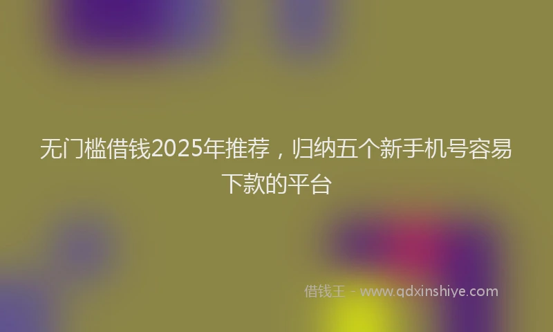 无门槛借钱2025年推荐，归纳五个新手机号容易下款的平台