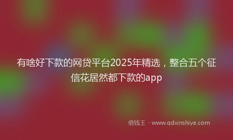 有啥好下款的网贷平台2025年精选，整合五个征信花居然都下款的app
