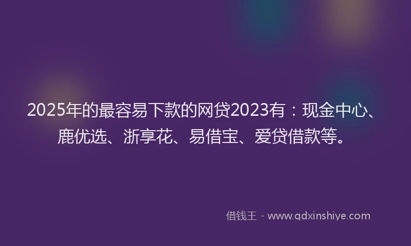 2025年的最容易下款的网贷2023有：现金中心、鹿优选、浙享花、易借宝、爱贷借款等。