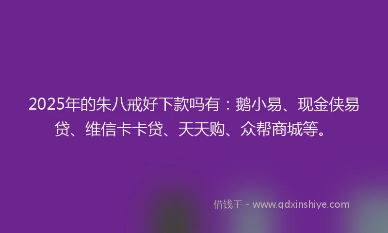 2025年的朱八戒好下款吗有：鹅小易、现金侠易贷、维信卡卡贷、天天购、众帮商城等。