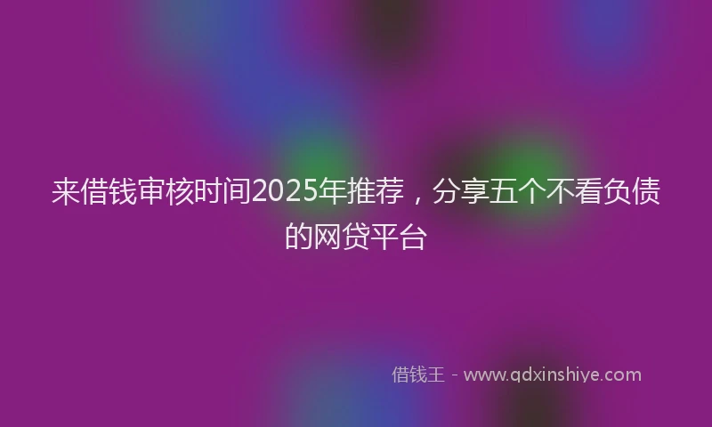 来借钱审核时间2025年推荐，分享五个不看负债的网贷平台