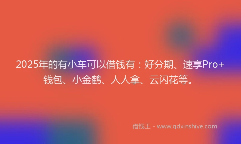 2025年的有小车可以借钱有：好分期、速享Pro+钱包、小金鹤、人人拿、云闪花等。