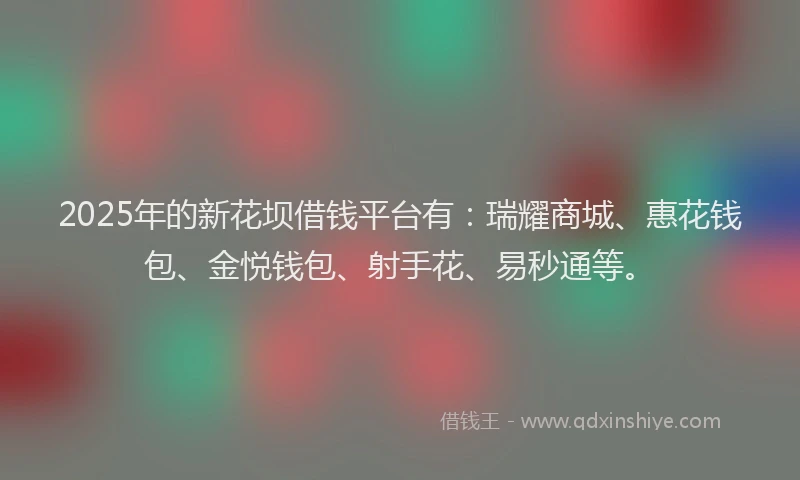 2025年的新花坝借钱平台有：瑞耀商城、惠花钱包、金悦钱包、射手花、易秒通等。