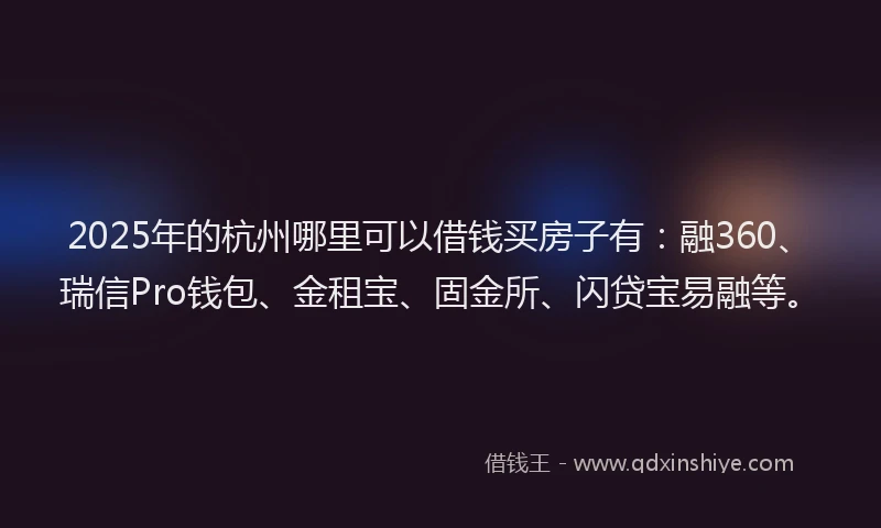 2025年的杭州哪里可以借钱买房子有：融360、瑞信Pro钱包、金租宝、固金所、闪贷宝易融等。