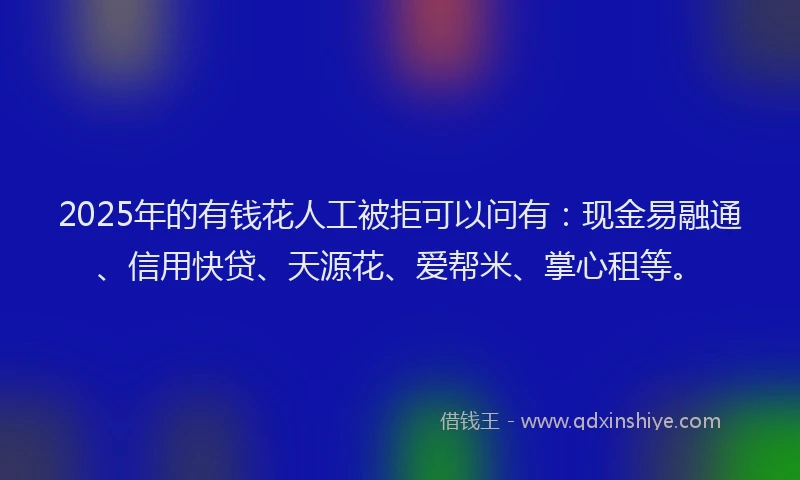 2025年的有钱花人工被拒可以问有：现金易融通、信用快贷、天源花、爱帮米、掌心租等。