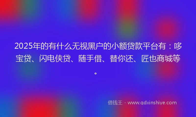 2025年的有什么无视黑户的小额贷款平台有：哆宝贷、闪电侠贷、随手借、替你还、匠也商城等。