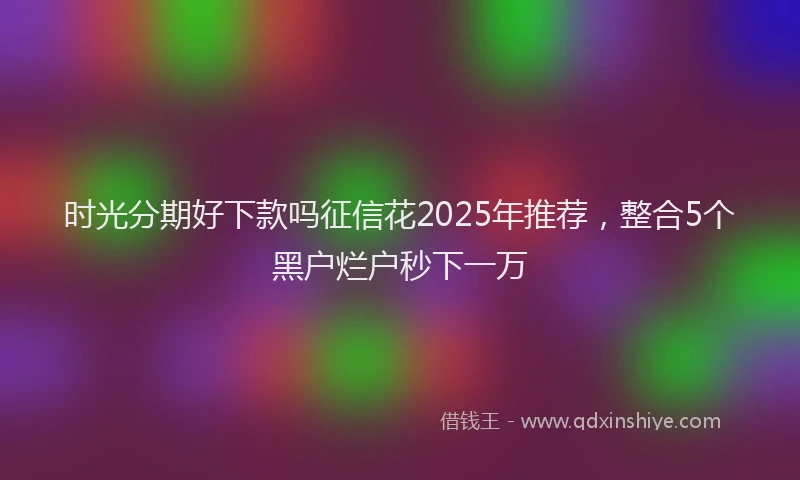 时光分期好下款吗征信花2025年推荐，整合5个黑户烂户秒下一万