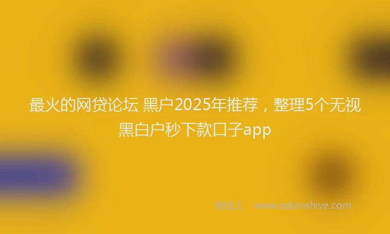 最火的网贷论坛 黑户2025年推荐，整理5个无视黑白户秒下款口子app