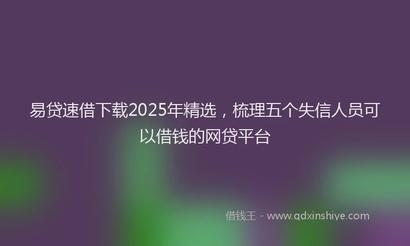 易贷速借下载2025年精选，梳理五个失信人员可以借钱的网贷平台