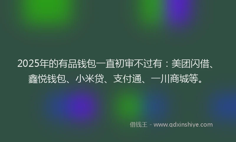 2025年的有品钱包一直初审不过有：美团闪借、鑫悦钱包、小米贷、支付通、一川商城等。