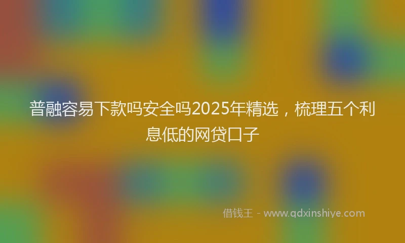 普融容易下款吗安全吗2025年精选，梳理五个利息低的网贷口子
