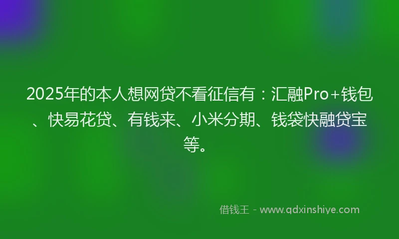2025年的本人想网贷不看征信有：汇融Pro+钱包、快易花贷、有钱来、小米分期、钱袋快融贷宝等。