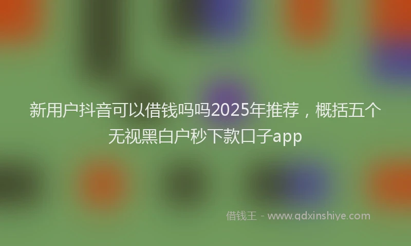 新用户抖音可以借钱吗吗2025年推荐，概括五个无视黑白户秒下款口子app