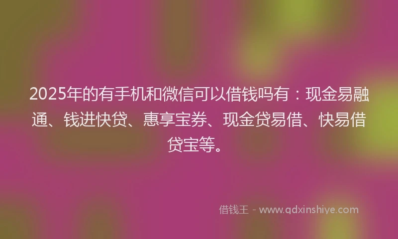 2025年的有手机和微信可以借钱吗有：现金易融通、钱进快贷、惠享宝券、现金贷易借、快易借贷宝等。