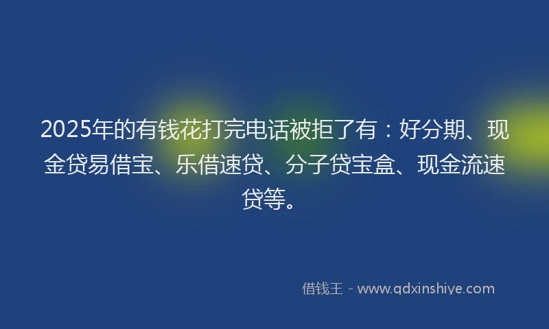 2025年的有钱花打完电话被拒了有：好分期、现金贷易借宝、乐借速贷、分子贷宝盒、现金流速贷等。