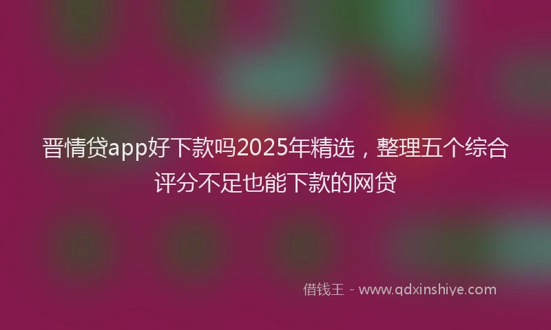 晋情贷app好下款吗2025年精选，整理五个综合评分不足也能下款的网贷